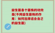 益生菌各个菌株的功效是(不同益生菌株的作用：如何选择适合自己的益生菌)