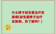 什么牌子益生菌治疗皮肤病(益生菌牌子治疗皮肤病，你了解吗？)
