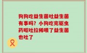 狗狗吃益生菌吐益生菌有事吗？小狗吃完驱虫药呕吐拉稀喂了益生菌也吐了