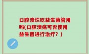口腔溃烂吃益生菌管用吗(口腔溃疡可否使用益生菌进行治疗？)