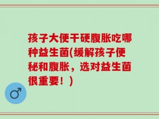 孩子大便干硬腹胀吃哪种益生菌(缓解孩子便秘和腹胀，选对益生菌很重要！)