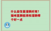 什么益生菌灌肠好用？猫咪直肠输液和灌肠哪个好一点