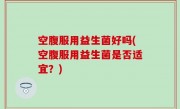 空腹服用益生菌好吗(空腹服用益生菌是否适宜？)