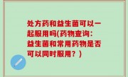 处方药和益生菌可以一起服用吗(药物查询：益生菌和常用药物是否可以同时服用？)