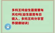 多妈王琦益生菌需要每天吃吗(益生菌需每日摄入，多妈王琦分享营养健康秘诀)