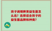孩子调理脾胃益生菌怎么选？选择适合孩子的益生菌品牌和种类？