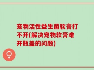 宠物活性益生菌软膏打不开(解决宠物软膏难开瓶盖的问题)