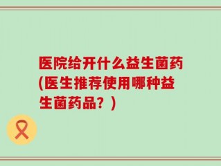 医院给开什么益生菌药(医生推荐使用哪种益生菌药品？)
