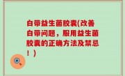 白带益生菌胶囊(改善白带问题，服用益生菌胶囊的正确方法及禁忌！)