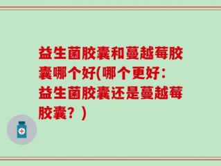 益生菌胶囊和蔓越莓胶囊哪个好(哪个更好：益生菌胶囊还是蔓越莓胶囊？)