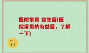 医院常用 益生菌(医院常用的有益菌，了解一下)