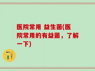 医院常用 益生菌(医院常用的有益菌，了解一下)