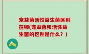 宠益菌活性益生菌区别在哪(宠益菌和活性益生菌的区别是什么？)