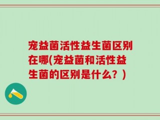 宠益菌活性益生菌区别在哪(宠益菌和活性益生菌的区别是什么？)