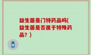 益生菌是门特药品吗(益生菌是否属于特殊药品？)