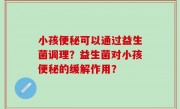 小孩便秘可以通过益生菌调理？益生菌对小孩便秘的缓解作用？