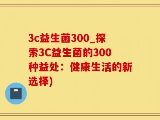 3c益生菌300_探索3C益生菌的300种益处：健康生活的新选择)