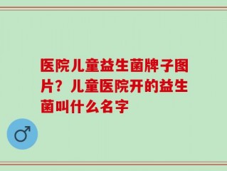 医院儿童益生菌牌子图片？儿童医院开的益生菌叫什么名字