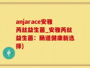 anjarace安雅芮丝益生菌_安雅芮丝益生菌：肠道健康新选择)
