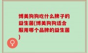 博美狗狗吃什么牌子的益生菌(博美狗狗适合服用哪个品牌的益生菌)