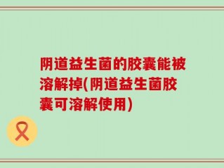 阴道益生菌的胶囊能被溶解掉(阴道益生菌胶囊可溶解使用)