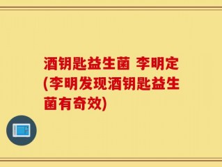 酒钥匙益生菌 李明定(李明发现酒钥匙益生菌有奇效)