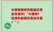 大便稀服用乳酸菌还是益生菌好(“大便稀？选择乳酸菌还是益生菌？”)