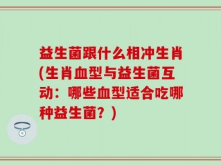 益生菌跟什么相冲生肖(生肖血型与益生菌互动：哪些血型适合吃哪种益生菌？)