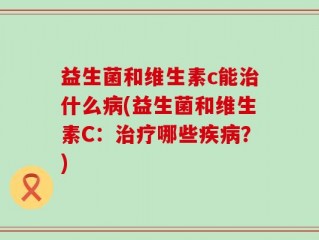 益生菌和维生素c能治什么病(益生菌和维生素C：治疗哪些疾病？)