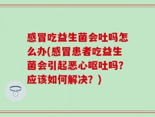 感冒吃益生菌会吐吗怎么办(感冒患者吃益生菌会引起恶心呕吐吗？应该如何解决？)