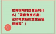 祛黄疸喝的益生菌叫什么(“黄疸宝宝必备！这款祛黄疸的益生菌值得推荐”)