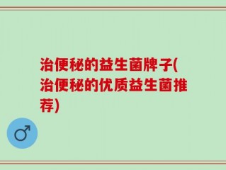 治便秘的益生菌牌子(治便秘的优质益生菌推荐)