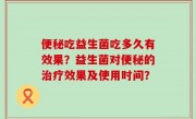 便秘吃益生菌吃多久有效果？益生菌对便秘的治疗效果及使用时间？