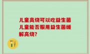 儿童高烧可以吃益生菌儿童能否服用益生菌缓解高烧？