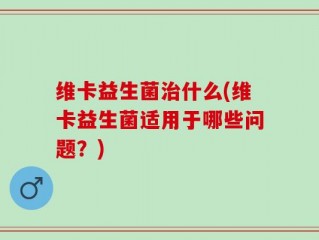 维卡益生菌治什么(维卡益生菌适用于哪些问题？)