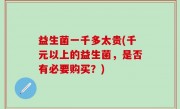 益生菌一千多太贵(千元以上的益生菌，是否有必要购买？)