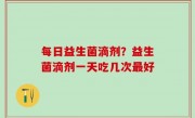 每日益生菌滴剂？益生菌滴剂一天吃几次最好