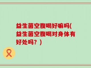 益生菌空腹喝好嘛吗(益生菌空腹喝对身体有好处吗？)