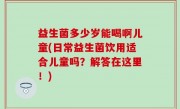 益生菌多少岁能喝啊儿童(日常益生菌饮用适合儿童吗？解答在这里！)