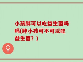 小孩胖可以吃益生菌吗吗(胖小孩可不可以吃益生菌？)