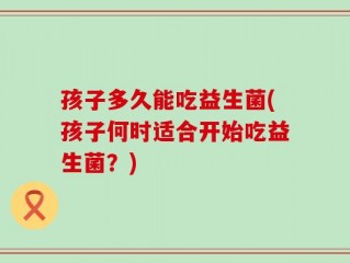 孩子多久能吃益生菌(孩子何时适合开始吃益生菌？)
