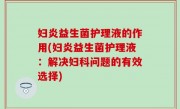 妇炎益生菌护理液的作用(妇炎益生菌护理液：解决妇科问题的有效选择)