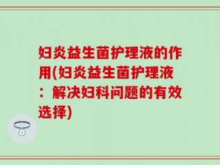 妇炎益生菌护理液的作用(妇炎益生菌护理液：解决妇科问题的有效选择)