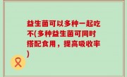 益生菌可以多种一起吃不(多种益生菌可同时搭配食用，提高吸收率)