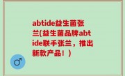 abtide益生菌张兰(益生菌品牌abtide联手张兰，推出新款产品！)
