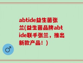 abtide益生菌张兰(益生菌品牌abtide联手张兰，推出新款产品！)