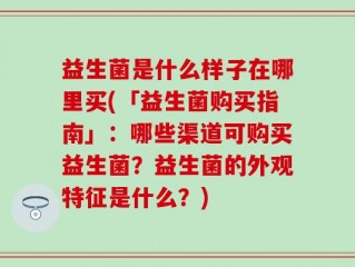 益生菌是什么样子在哪里买(「益生菌购买指南」：哪些渠道可购买益生菌？益生菌的外观特征是什么？)