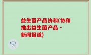益生菌产品协和(协和推出益生菌产品 - 新闻报道)