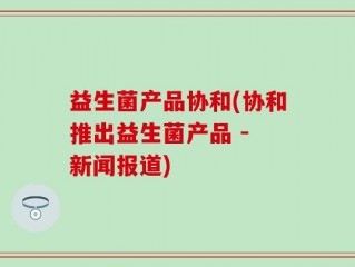 益生菌产品协和(协和推出益生菌产品 - 新闻报道)