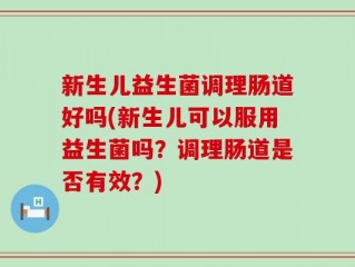 新生儿益生菌调理肠道好吗(新生儿可以服用益生菌吗？调理肠道是否有效？)